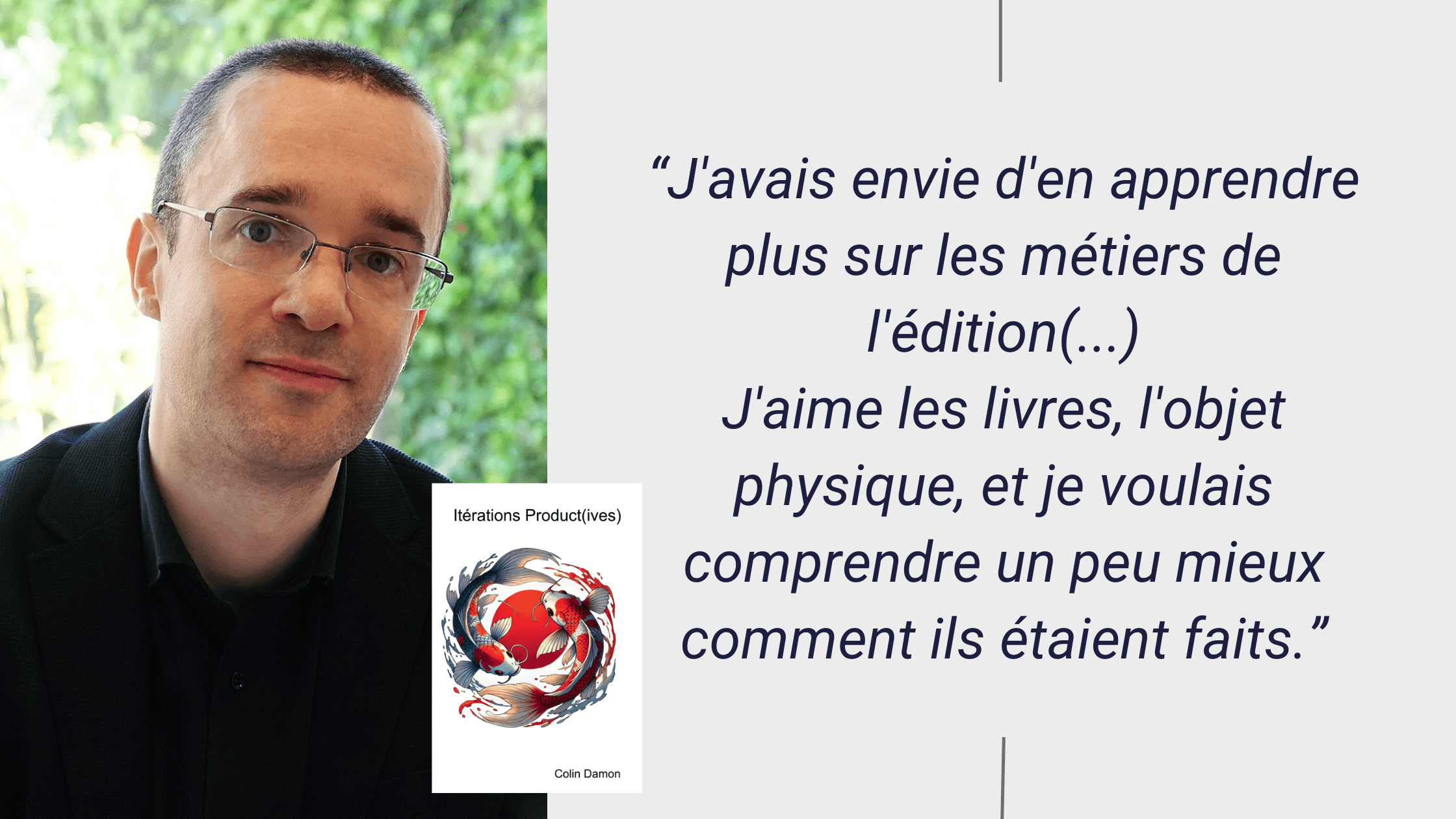 photo portrait de Colin DAMON avec la citation suivante : J'avais envie d'en apprendre plus sur les métiers de l'édition, c'est aussi pour ça que j'ai fait la mise en page moi-même et que je n'ai pas sous-traité cette tâche. J'aime les livres, l'objet physique, et je voulais comprendre un peu mieux comment ils étaient faits.